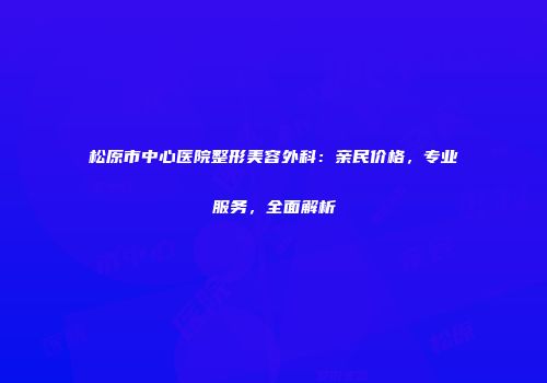 松原市中心医院整形美容外科：亲民价格，专业服务，全面解析