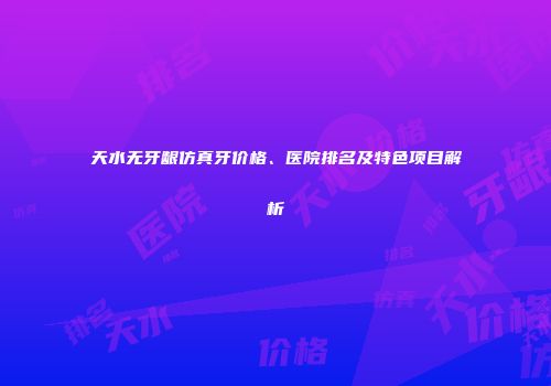 天水无牙龈仿真牙价格、医院排名及特色项目解析