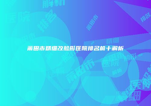 莆田市精细改脸形医院排名前十解析