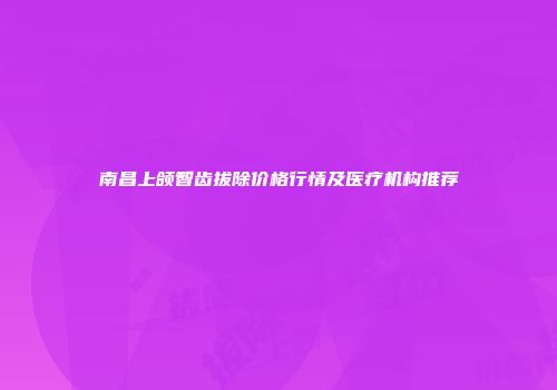 南昌上颌智齿拔除价格行情及医疗机构推荐