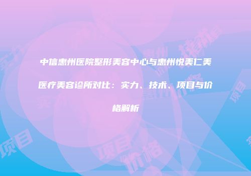 中信惠州医院整形美容中心与惠州悦美仁美医疗美容诊所对比：实力、技术、项目与价格解析