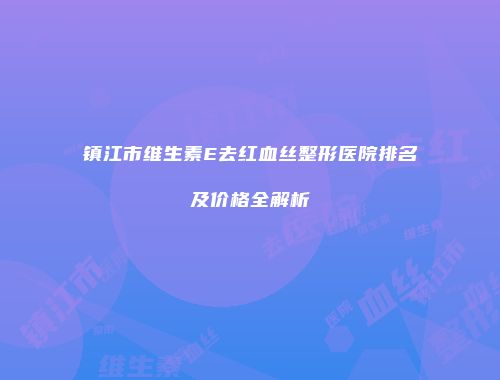 镇江市维生素E去红血丝整形医院排名及价格全解析