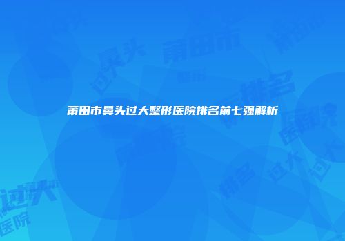 莆田市鼻头过大整形医院排名前七强解析