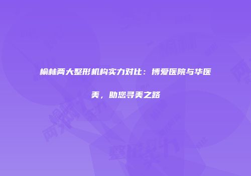榆林两大整形机构实力对比：博爱医院与华医美，助您寻美之路