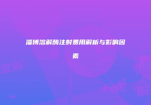 淄博溶解酶注射费用解析与影响因素