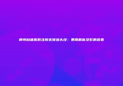 柳州自体脂肪注射去除抬头纹：费用解析及影响因素