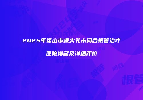 2025年保山市根尖孔未闭合根管治疗医院排名及详细评价