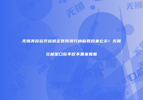 无锡美容冠牙齿矫正医院排行榜前四合集公示！无锡北极星口腔不吹不黑来看看