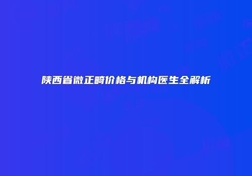 陕西省微正畸价格与机构医生全解析