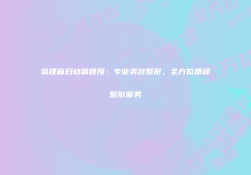 福建省妇幼保健所：专业美容整形，全方位面部整形服务