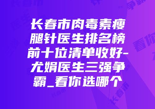 长春市肉毒素瘦腿针医生排名榜前十位清单收好-尤娟医生三强争霸_看你选哪个