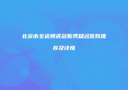 北京市全瓷烤瓷冠服务知名医院推荐及详情