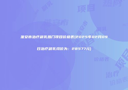 淮安市治疗副乳热门项目价格表(2025年02月09日治疗副乳均价为：28577元)