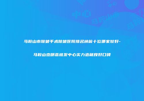 马鞍山市除皱手术除皱医院排名榜前十位哪家较好-马鞍山杰明嘉植发中心实力造就良好口碑