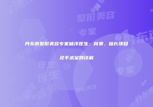 丹东市整形美容专家杨洋医生：背景、擅长项目及手术案例详解