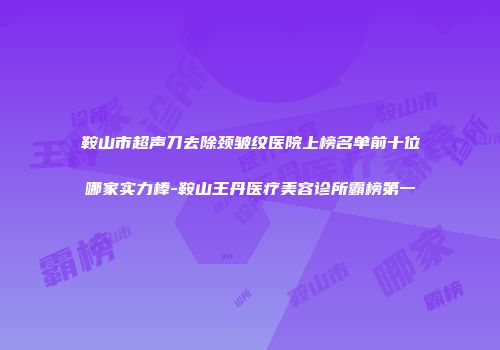 鞍山市超声刀去除颈皱纹医院上榜名单前十位哪家实力棒-鞍山王丹医疗美容诊所霸榜第一