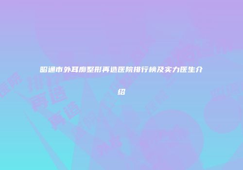 昭通市外耳廓整形再造医院排行榜及实力医生介绍