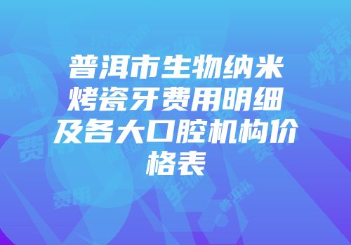 普洱市生物纳米烤瓷牙费用明细及各大口腔机构价格表