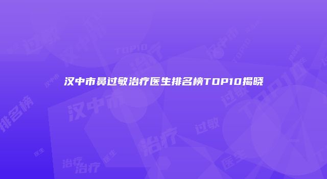 汉中市鼻过敏治疗医生排名榜TOP10揭晓