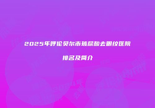 2025年呼伦贝尔市玻尿酸去眼纹医院排名及简介