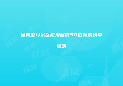 国内整耳朵医院排名前50位权威榜单揭晓