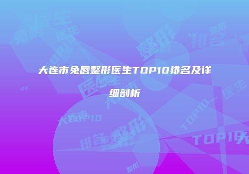 大连市兔唇整形医生TOP10排名及详细剖析