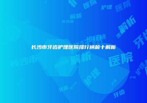 长沙市牙齿护理医院排行榜前十解析
