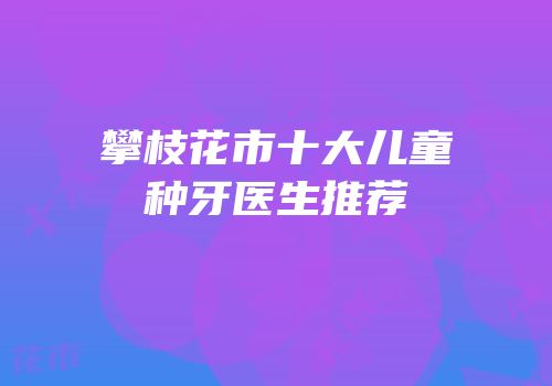 攀枝花市十大儿童种牙医生推荐