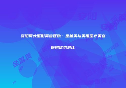 安阳两大整形美容医院：金善美与美恒医疗美容医院优势对比