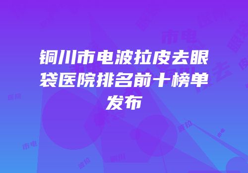 铜川市电波拉皮去眼袋医院排名前十榜单发布