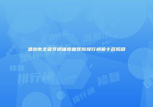 酒泉市全瓷牙桥体修复医院排行榜前十名揭晓