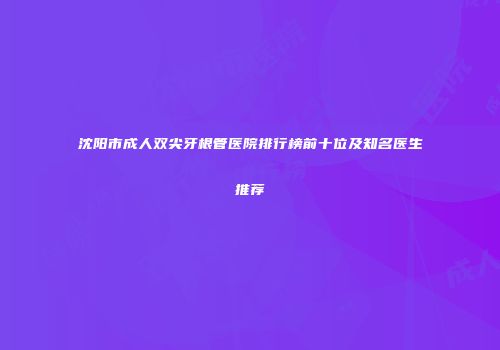 沈阳市成人双尖牙根管医院排行榜前十位及知名医生推荐