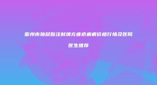 衢州市玻尿酸注射填充痤疮瘢痕价格行情及医院医生推荐