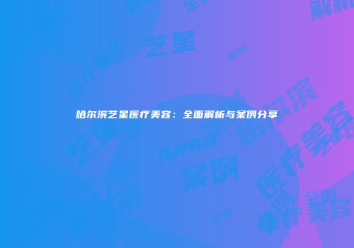 哈尔滨艺星医疗美容：全面解析与案例分享