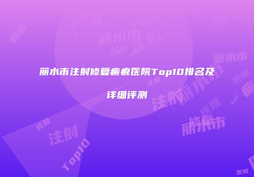 丽水市注射修复瘢痕医院Top10排名及详细评测