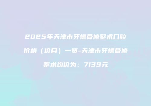 2025年天津市牙槽骨修整术口腔价格（价目）一览-天津市牙槽骨修整术均价为：7139元