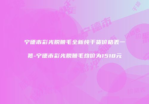 宁德市彩光脱腋毛全新纯干货价格表一览-宁德市彩光脱腋毛均价为1518元