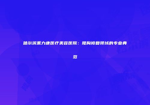 哈尔滨禾力康医疗美容医院：隆胸修复领域的专业典范