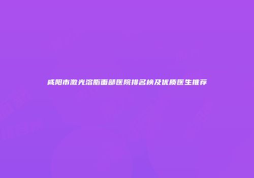 咸阳市激光溶脂面部医院排名榜及优质医生推荐