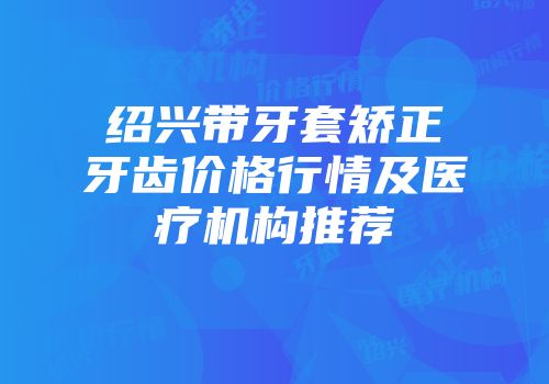 绍兴带牙套矫正牙齿价格行情及医疗机构推荐