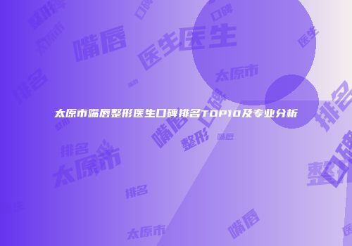 太原市嘴唇整形医生口碑排名TOP10及专业分析