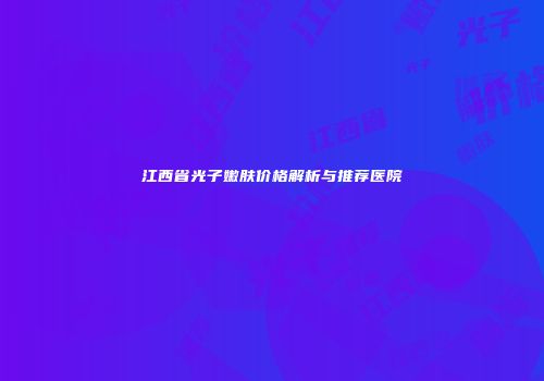 江西省光子嫩肤价格解析与推荐医院