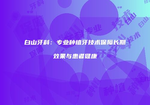 白山牙科：专业种植牙技术保障长期效果与患者健康