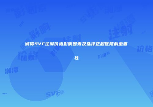 湘潭SVF注射价格影响因素及选择正规医院的重要性