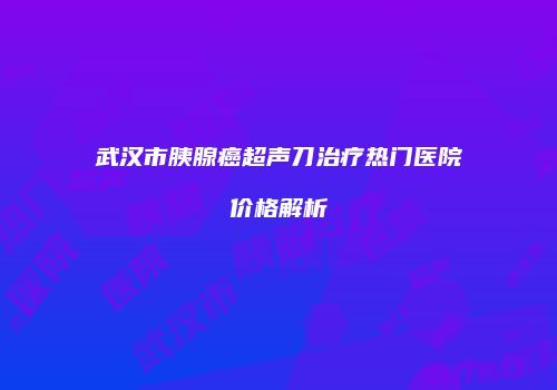武汉市胰腺癌超声刀治疗热门医院价格解析