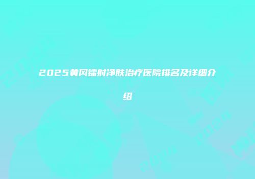 2025黄冈镭射净肤治疗医院排名及详细介绍