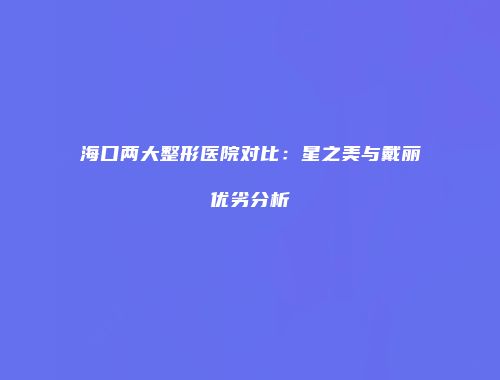 海口两大整形医院对比：星之美与戴丽优劣分析