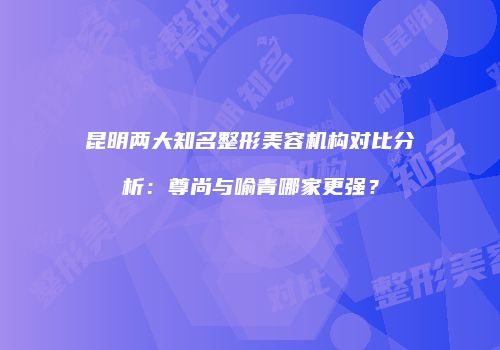 昆明两大知名整形美容机构对比分析：尊尚与喻青哪家更强？