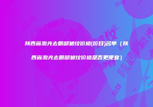 陕西省激光去眼部皱纹价格(价目)名单（陕西省激光去眼部皱纹价格是否更便宜）