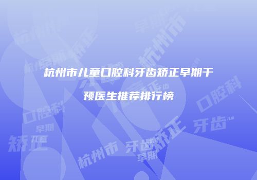杭州市儿童口腔科牙齿矫正早期干预医生推荐排行榜